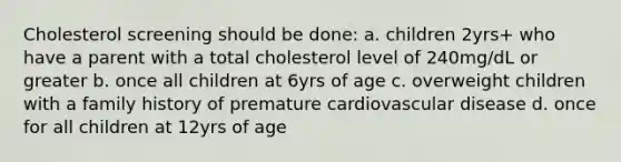 Cholesterol screening should be done: a. children 2yrs+ who have a parent with a total cholesterol level of 240mg/dL or greater b. once all children at 6yrs of age c. overweight children with a family history of premature cardiovascular disease d. once for all children at 12yrs of age