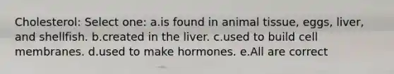 Cholesterol: Select one: a.is found in animal tissue, eggs, liver, and shellfish. b.created in the liver. c.used to build cell membranes. d.used to make hormones. e.All are correct