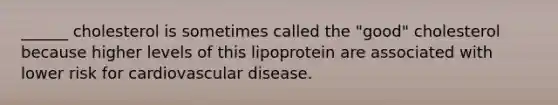 ______ cholesterol is sometimes called the "good" cholesterol because higher levels of this lipoprotein are associated with lower risk for cardiovascular disease.