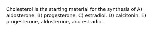 Cholesterol is the starting material for the synthesis of A) aldosterone. B) progesterone. C) estradiol. D) calcitonin. E) progesterone, aldosterone, and estradiol.