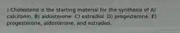 ) Cholesterol is the starting material for the synthesis of A) calcitonin. B) aldosterone. C) estradiol. D) progesterone. E) progesterone, aldosterone, and estradiol.