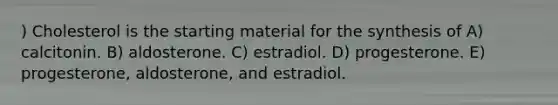 ) Cholesterol is the starting material for the synthesis of A) calcitonin. B) aldosterone. C) estradiol. D) progesterone. E) progesterone, aldosterone, and estradiol.