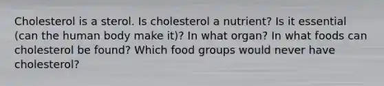 Cholesterol is a sterol. Is cholesterol a nutrient? Is it essential (can the human body make it)? In what organ? In what foods can cholesterol be found? Which food groups would never have cholesterol?