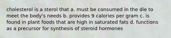 cholesterol is a sterol that a. must be consumed in the die to meet the body's needs b. provides 9 calories per gram c. is found in plant foods that are high in saturated fats d. functions as a precursor for synthesis of steroid hormones