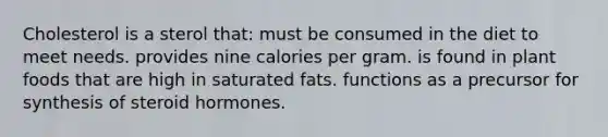 Cholesterol is a sterol that: must be consumed in the diet to meet needs. provides nine calories per gram. is found in plant foods that are high in saturated fats. functions as a precursor for synthesis of steroid hormones.