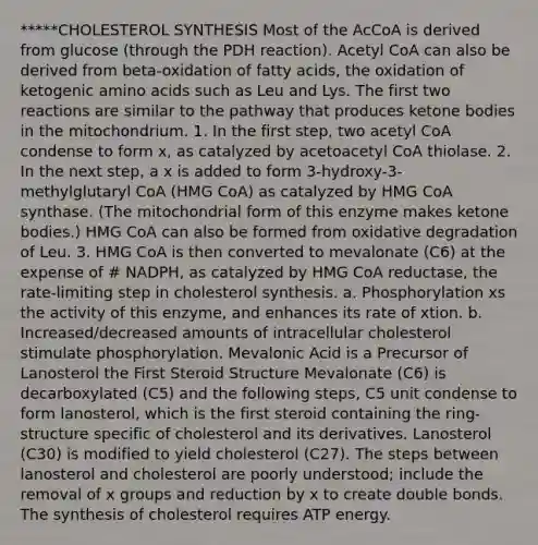 *****CHOLESTEROL SYNTHESIS Most of the AcCoA is derived from glucose (through the PDH reaction). Acetyl CoA can also be derived from beta-oxidation of fatty acids, the oxidation of ketogenic amino acids such as Leu and Lys. The first two reactions are similar to the pathway that produces ketone bodies in the mitochondrium. 1. In the first step, two acetyl CoA condense to form x, as catalyzed by acetoacetyl CoA thiolase. 2. In the next step, a x is added to form 3-hydroxy-3- methylglutaryl CoA (HMG CoA) as catalyzed by HMG CoA synthase. (The mitochondrial form of this enzyme makes ketone bodies.) HMG CoA can also be formed from oxidative degradation of Leu. 3. HMG CoA is then converted to mevalonate (C6) at the expense of # NADPH, as catalyzed by HMG CoA reductase, the rate-limiting step in cholesterol synthesis. a. Phosphorylation xs the activity of this enzyme, and enhances its rate of xtion. b. Increased/decreased amounts of intracellular cholesterol stimulate phosphorylation. Mevalonic Acid is a Precursor of Lanosterol the First Steroid Structure Mevalonate (C6) is decarboxylated (C5) and the following steps, C5 unit condense to form lanosterol, which is the first steroid containing the ring-structure specific of cholesterol and its derivatives. Lanosterol (C30) is modified to yield cholesterol (C27). The steps between lanosterol and cholesterol are poorly understood; include the removal of x groups and reduction by x to create double bonds. The synthesis of cholesterol requires ATP energy.