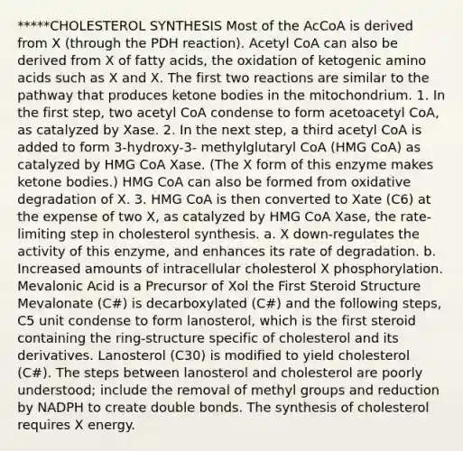 *****CHOLESTEROL SYNTHESIS Most of the AcCoA is derived from X (through the PDH reaction). Acetyl CoA can also be derived from X of fatty acids, the oxidation of ketogenic amino acids such as X and X. The first two reactions are similar to the pathway that produces ketone bodies in the mitochondrium. 1. In the first step, two acetyl CoA condense to form acetoacetyl CoA, as catalyzed by Xase. 2. In the next step, a third acetyl CoA is added to form 3-hydroxy-3- methylglutaryl CoA (HMG CoA) as catalyzed by HMG CoA Xase. (The X form of this enzyme makes ketone bodies.) HMG CoA can also be formed from oxidative degradation of X. 3. HMG CoA is then converted to Xate (C6) at the expense of two X, as catalyzed by HMG CoA Xase, the rate-limiting step in cholesterol synthesis. a. X down-regulates the activity of this enzyme, and enhances its rate of degradation. b. Increased amounts of intracellular cholesterol X phosphorylation. Mevalonic Acid is a Precursor of Xol the First Steroid Structure Mevalonate (C#) is decarboxylated (C#) and the following steps, C5 unit condense to form lanosterol, which is the first steroid containing the ring-structure specific of cholesterol and its derivatives. Lanosterol (C30) is modified to yield cholesterol (C#). The steps between lanosterol and cholesterol are poorly understood; include the removal of methyl groups and reduction by NADPH to create double bonds. The synthesis of cholesterol requires X energy.