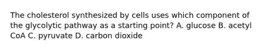 The cholesterol synthesized by cells uses which component of the glycolytic pathway as a starting point? A. glucose B. acetyl CoA C. pyruvate D. carbon dioxide