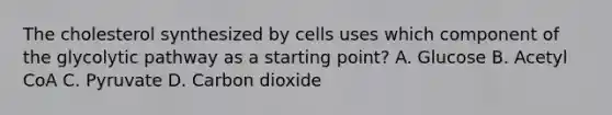 The cholesterol synthesized by cells uses which component of the glycolytic pathway as a starting point? A. Glucose B. Acetyl CoA C. Pyruvate D. Carbon dioxide