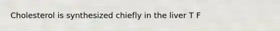 Cholesterol is synthesized chiefly in the liver T F