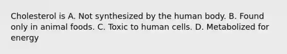 Cholesterol is A. Not synthesized by the human body. B. Found only in animal foods. C. Toxic to human cells. D. Metabolized for energy