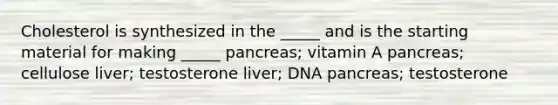 Cholesterol is synthesized in the _____ and is the starting material for making _____ pancreas; vitamin A pancreas; cellulose liver; testosterone liver; DNA pancreas; testosterone