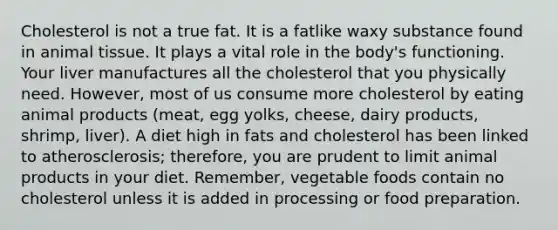 Cholesterol is not a true fat. It is a fatlike waxy substance found in animal tissue. It plays a vital role in the body's functioning. Your liver manufactures all the cholesterol that you physically need. However, most of us consume more cholesterol by eating animal products (meat, egg yolks, cheese, dairy products, shrimp, liver). A diet high in fats and cholesterol has been linked to atherosclerosis; therefore, you are prudent to limit animal products in your diet. Remember, vegetable foods contain no cholesterol unless it is added in processing or food preparation.