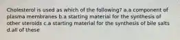 Cholesterol is used as which of the following? a.a component of plasma membranes b.a starting material for the synthesis of other steroids c.a starting material for the synthesis of bile salts d.all of these