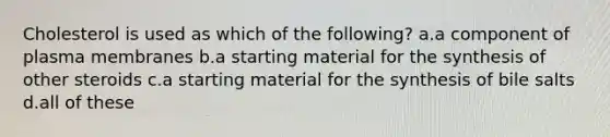 Cholesterol is used as which of the following? a.a component of plasma membranes b.a starting material for the synthesis of other steroids c.a starting material for the synthesis of bile salts d.all of these