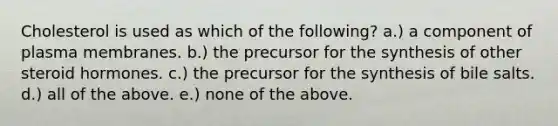 Cholesterol is used as which of the following? a.) a component of plasma membranes. b.) the precursor for the synthesis of other steroid hormones. c.) the precursor for the synthesis of bile salts. d.) all of the above. e.) none of the above.