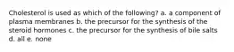 Cholesterol is used as which of the following? a. a component of plasma membranes b. the precursor for the synthesis of the steroid hormones c. the precursor for the synthesis of bile salts d. all e. none