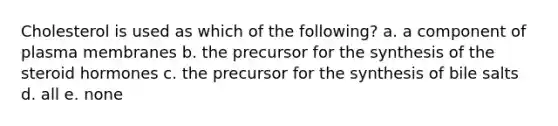 Cholesterol is used as which of the following? a. a component of plasma membranes b. the precursor for the synthesis of the steroid hormones c. the precursor for the synthesis of bile salts d. all e. none