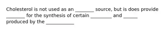 Cholesterol is not used as an ________ source, but is does provide ________ for the synthesis of certain _________ and ______ produced by the ____________