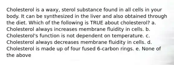 Cholesterol is a waxy, sterol substance found in all cells in your body. It can be synthesized in the liver and also obtained through the diet. Which of the following is TRUE about cholesterol? a. Cholesterol always increases membrane fluidity in cells. b. Cholesterol's function is not dependent on temperature. c. Cholesterol always decreases membrane fluidity in cells. d. Cholesterol is made up of four fused 6-carbon rings. e. None of the above