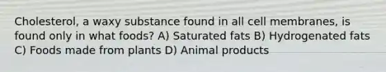 Cholesterol, a waxy substance found in all cell membranes, is found only in what foods? A) Saturated fats B) Hydrogenated fats C) Foods made from plants D) Animal products