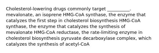 Cholesterol-lowering drugs commonly target __________. mevalonate, an isoprene HMG-CoA synthase, the enzyme that catalyzes the first step in cholesterol biosynthesis HMG-CoA synthase, the enzyme that catalyzes the synthesis of mevalonate HMG-CoA reductase, the rate-limiting enzyme in cholesterol biosynthesis pyruvate decarboxylase complex, which catalyzes the synthesis of acetyl-CoA