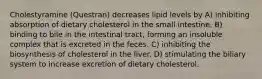 Cholestyramine (Questran) decreases lipid levels by A) inhibiting absorption of dietary cholesterol in the small intestine. B) binding to bile in the intestinal tract, forming an insoluble complex that is excreted in the feces. C) inhibiting the biosynthesis of cholesterol in the liver. D) stimulating the biliary system to increase excretion of dietary cholesterol.