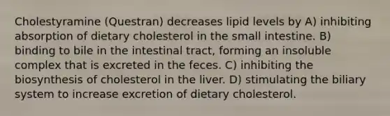 Cholestyramine (Questran) decreases lipid levels by A) inhibiting absorption of dietary cholesterol in <a href='https://www.questionai.com/knowledge/kt623fh5xn-the-small-intestine' class='anchor-knowledge'>the small intestine</a>. B) binding to bile in the intestinal tract, forming an insoluble complex that is excreted in the feces. C) inhibiting the biosynthesis of cholesterol in the liver. D) stimulating the biliary system to increase excretion of dietary cholesterol.