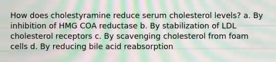 How does cholestyramine reduce serum cholesterol levels? a. By inhibition of HMG COA reductase b. By stabilization of LDL cholesterol receptors c. By scavenging cholesterol from foam cells d. By reducing bile acid reabsorption