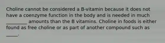 Choline cannot be considered a B-vitamin because it does not have a coenzyme function in the body and is needed in much _________ amounts than the B vitamins. Choline in foods is either found as free choline or as part of another compound such as _____.