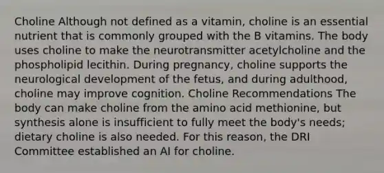 Choline Although not defined as a vitamin, choline is an essential nutrient that is commonly grouped with the B vitamins. The body uses choline to make the neurotransmitter acetylcholine and the phospholipid lecithin. During pregnancy, choline supports the neurological development of the fetus, and during adulthood, choline may improve cognition. Choline Recommendations The body can make choline from the amino acid methionine, but synthesis alone is insufficient to fully meet the body's needs; dietary choline is also needed. For this reason, the DRI Committee established an AI for choline.