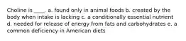 Choline is ____. a. found only in animal foods b. created by the body when intake is lacking c. a conditionally essential nutrient d. needed for release of energy from fats and carbohydrates e. a common deficiency in American diets