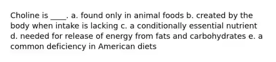 Choline is ____. a. found only in animal foods b. created by the body when intake is lacking c. a conditionally essential nutrient d. needed for release of energy from fats and carbohydrates e. a common deficiency in American diets