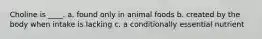 Choline is ____. a. found only in animal foods b. created by the body when intake is lacking c. a conditionally essential nutrient