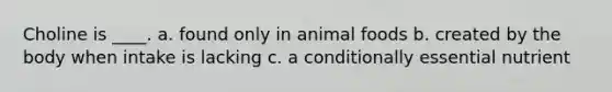 Choline is ____. a. found only in animal foods b. created by the body when intake is lacking c. a conditionally essential nutrient