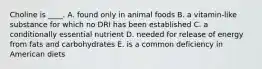 Choline is ____. A. found only in animal foods B. a vitamin-like substance for which no DRI has been established C. a conditionally essential nutrient D. needed for release of energy from fats and carbohydrates E. is a common deficiency in American diets