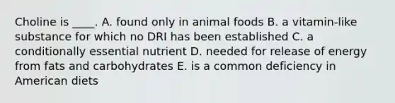 Choline is ____. A. found only in animal foods B. a vitamin-like substance for which no DRI has been established C. a conditionally essential nutrient D. needed for release of energy from fats and carbohydrates E. is a common deficiency in American diets