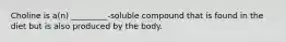 Choline is a(n) _________-soluble compound that is found in the diet but is also produced by the body.