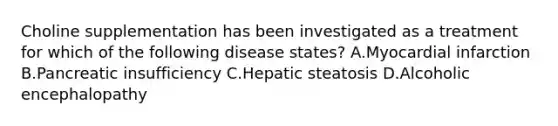 Choline supplementation has been investigated as a treatment for which of the following disease states? A.Myocardial infarction B.Pancreatic insufficiency C.Hepatic steatosis D.Alcoholic encephalopathy