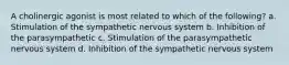 A cholinergic agonist is most related to which of the following? a. Stimulation of the sympathetic nervous system b. Inhibition of the parasympathetic c. Stimulation of the parasympathetic nervous system d. Inhibition of the sympathetic nervous system