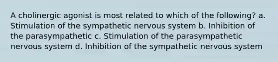 A cholinergic agonist is most related to which of the following? a. Stimulation of the sympathetic nervous system b. Inhibition of the parasympathetic c. Stimulation of the parasympathetic nervous system d. Inhibition of the sympathetic nervous system