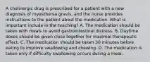 A cholinergic drug is prescribed for a patient with a new diagnosis of myasthenia gravis, and the nurse provides instructions to the patient about the medication. What is important include in the teaching? A. The medication should be taken with meals to avoid gastrointestinal distress. B. Daytime doses should be given close together for maximal therapeutic effect. C. The medication should be taken 30 minutes before eating to improve swallowing and chewing. D. The medication is taken only if difficulty swallowing occurs during a meal.