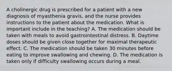 A cholinergic drug is prescribed for a patient with a new diagnosis of myasthenia gravis, and the nurse provides instructions to the patient about the medication. What is important include in the teaching? A. The medication should be taken with meals to avoid gastrointestinal distress. B. Daytime doses should be given close together for maximal therapeutic effect. C. The medication should be taken 30 minutes before eating to improve swallowing and chewing. D. The medication is taken only if difficulty swallowing occurs during a meal.