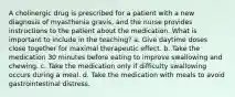 A cholinergic drug is prescribed for a patient with a new diagnosis of myasthenia gravis, and the nurse provides instructions to the patient about the medication. What is important to include in the teaching? a. Give daytime doses close together for maximal therapeutic effect. b. Take the medication 30 minutes before eating to improve swallowing and chewing. c. Take the medication only if difficulty swallowing occurs during a meal. d. Take the medication with meals to avoid gastrointestinal distress.