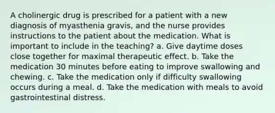 A cholinergic drug is prescribed for a patient with a new diagnosis of myasthenia gravis, and the nurse provides instructions to the patient about the medication. What is important to include in the teaching? a. Give daytime doses close together for maximal therapeutic effect. b. Take the medication 30 minutes before eating to improve swallowing and chewing. c. Take the medication only if difficulty swallowing occurs during a meal. d. Take the medication with meals to avoid gastrointestinal distress.