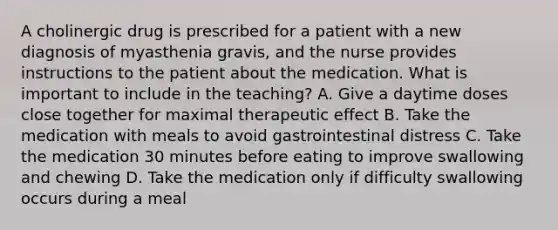 A cholinergic drug is prescribed for a patient with a new diagnosis of myasthenia gravis, and the nurse provides instructions to the patient about the medication. What is important to include in the teaching? A. Give a daytime doses close together for maximal therapeutic effect B. Take the medication with meals to avoid gastrointestinal distress C. Take the medication 30 minutes before eating to improve swallowing and chewing D. Take the medication only if difficulty swallowing occurs during a meal