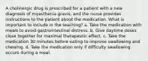 A cholinergic drug is prescribed for a patient with a new diagnosis of myasthenia gravis, and the nurse provides instructions to the patient about the medication. What is important to include in the teaching? a. Take the medication with meals to avoid gastrointestinal distress. b. Give daytime doses close together for maximal therapeutic effect. c. Take the medication 30 minutes before eating to improve swallowing and chewing. d. Take the medication only if difficulty swallowing occurs during a meal.