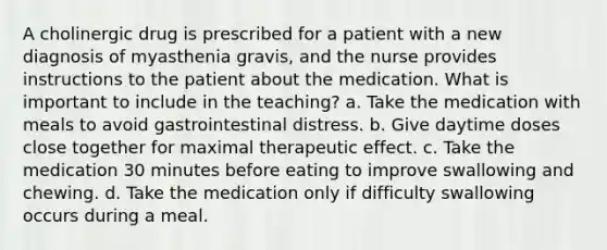 A cholinergic drug is prescribed for a patient with a new diagnosis of myasthenia gravis, and the nurse provides instructions to the patient about the medication. What is important to include in the teaching? a. Take the medication with meals to avoid gastrointestinal distress. b. Give daytime doses close together for maximal therapeutic effect. c. Take the medication 30 minutes before eating to improve swallowing and chewing. d. Take the medication only if difficulty swallowing occurs during a meal.