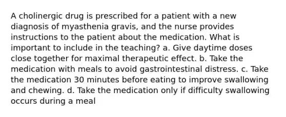 A cholinergic drug is prescribed for a patient with a new diagnosis of myasthenia gravis, and the nurse provides instructions to the patient about the medication. What is important to include in the teaching? a. Give daytime doses close together for maximal therapeutic effect. b. Take the medication with meals to avoid gastrointestinal distress. c. Take the medication 30 minutes before eating to improve swallowing and chewing. d. Take the medication only if difficulty swallowing occurs during a meal