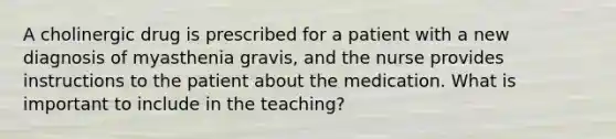 A cholinergic drug is prescribed for a patient with a new diagnosis of myasthenia gravis, and the nurse provides instructions to the patient about the medication. What is important to include in the teaching?